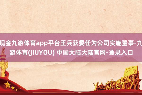 现金九游体育app平台王兵获委任为公司实施董事-九游体育(JIUYOU) 中国大陆大陆官网-登录入口
