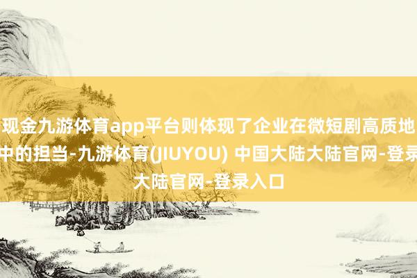 现金九游体育app平台则体现了企业在微短剧高质地发展中的担当-九游体育(JIUYOU) 中国大陆大陆官网-登录入口