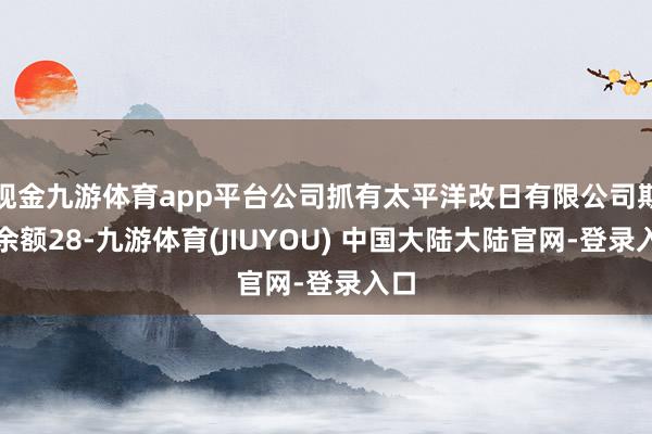 现金九游体育app平台公司抓有太平洋改日有限公司期末余额28-九游体育(JIUYOU) 中国大陆大陆官网-登录入口