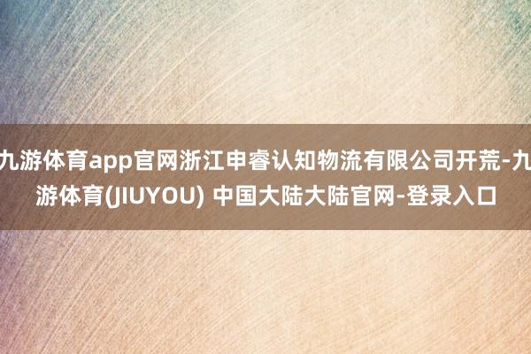 九游体育app官网浙江申睿认知物流有限公司开荒-九游体育(JIUYOU) 中国大陆大陆官网-登录入口