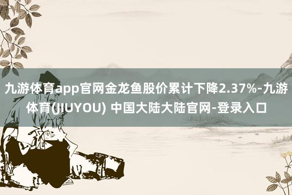 九游体育app官网金龙鱼股价累计下降2.37%-九游体育(JIUYOU) 中国大陆大陆官网-登录入口