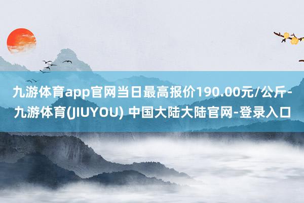 九游体育app官网当日最高报价190.00元/公斤-九游体育(JIUYOU) 中国大陆大陆官网-登录入口